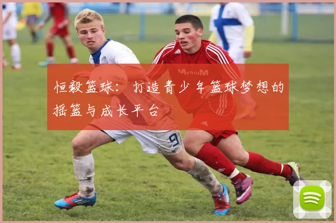 恒毅篮球：打造青少年篮球梦想的摇篮与成长平台