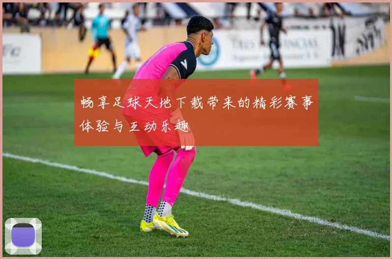 畅享足球天地下载带来的精彩赛事体验与互动乐趣