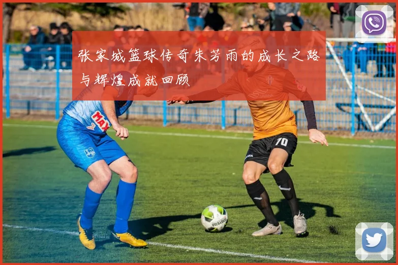 张家城篮球传奇朱芳雨的成长之路与辉煌成就回顾