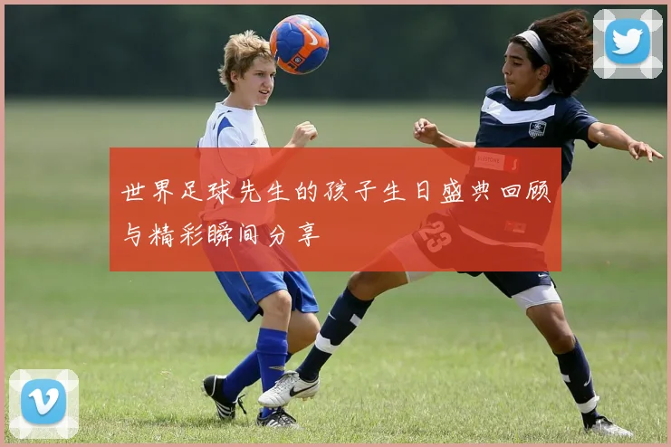 世界足球先生的孩子生日盛典回顾与精彩瞬间分享
