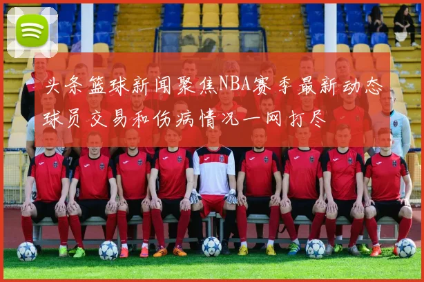 头条篮球新闻聚焦NBA赛季最新动态球员交易和伤病情况一网打尽