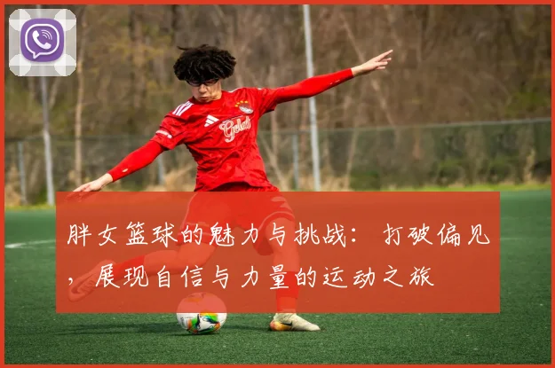 胖女篮球的魅力与挑战：打破偏见，展现自信与力量的运动之旅